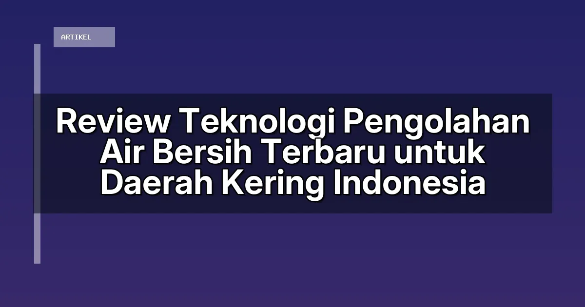 Review Teknologi Pengolahan Air Bersih Terbaru untuk Daerah Kering Indonesia